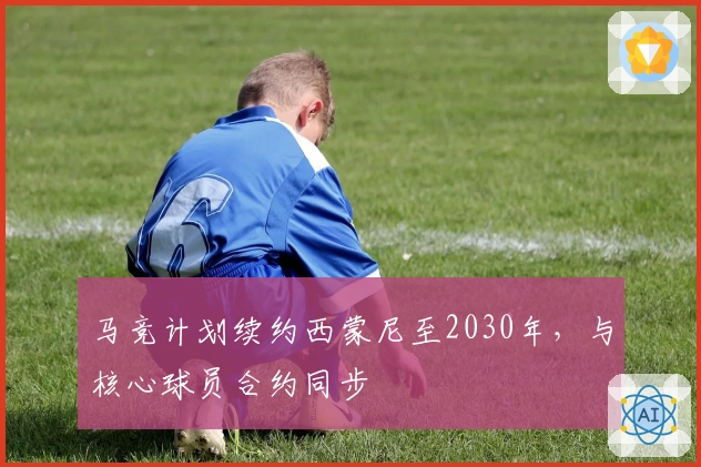 马竞计划续约西蒙尼至2030年，与核心球员合约同步