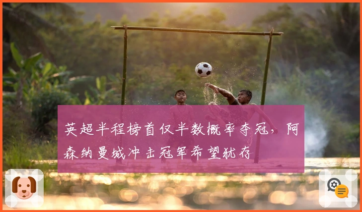 英超半程榜首仅半数概率夺冠，阿森纳曼城冲击冠军希望犹存
