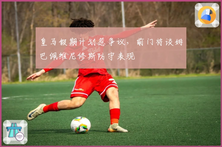 皇马假期计划惹争议，前门将谈姆巴佩维尼修斯防守表现