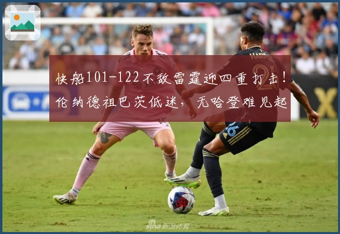 快船101-122不敌雷霆迎四重打击！伦纳德祖巴茨低迷，无哈登难见起色