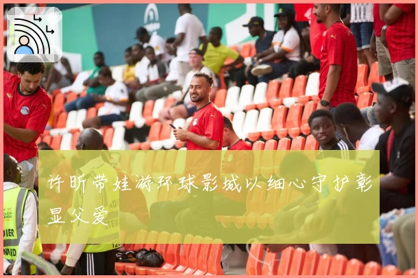 许昕带娃游环球影城以细心守护彰显父爱