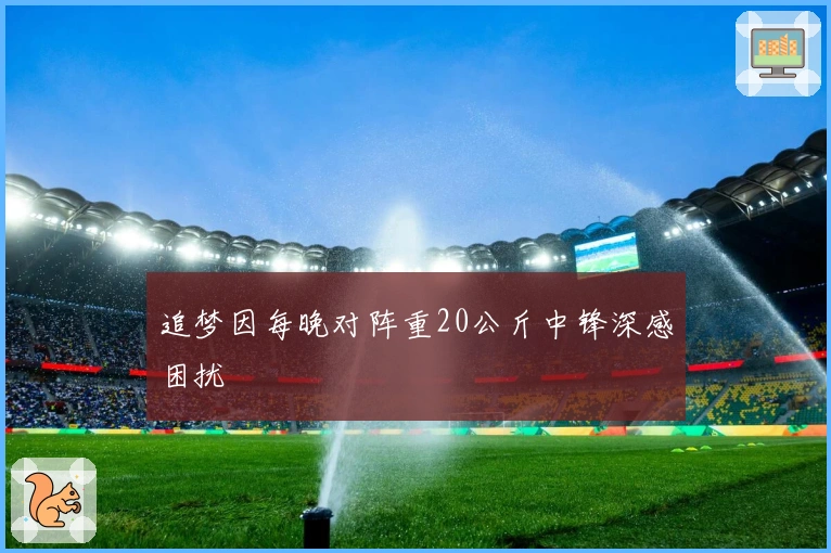 追梦因每晚对阵重20公斤中锋深感困扰