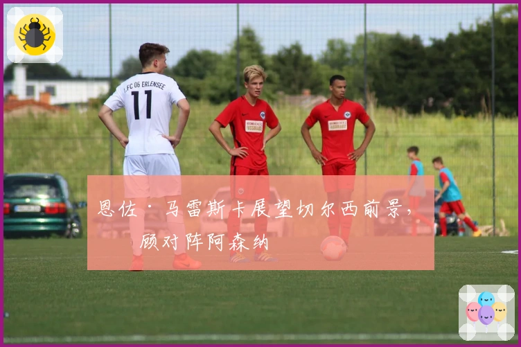 恩佐·马雷斯卡展望切尔西前景，回顾对阵阿森纳