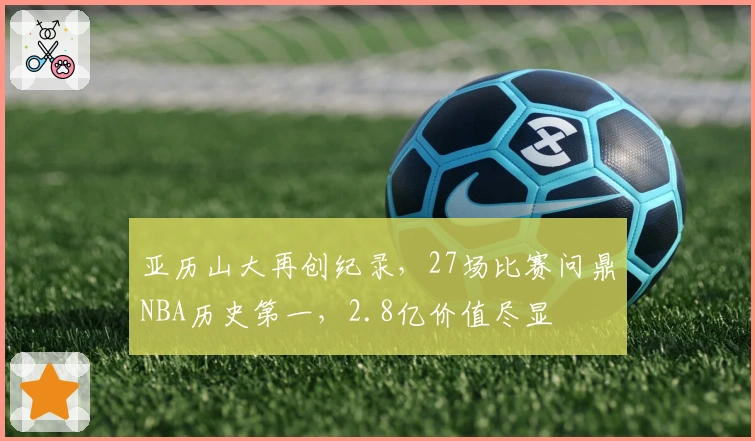 亚历山大再创纪录，27场比赛问鼎NBA历史第一，2.8亿价值尽显