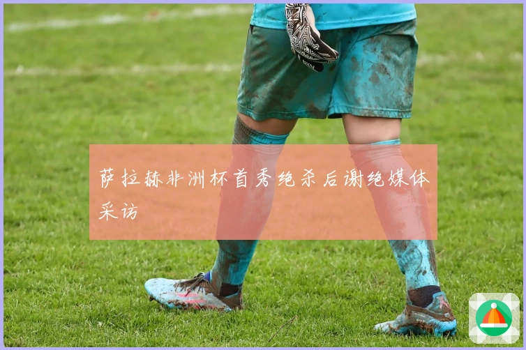 萨拉赫非洲杯首秀绝杀后谢绝媒体采访