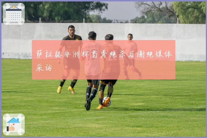 萨拉赫非洲杯首秀绝杀后谢绝媒体采访