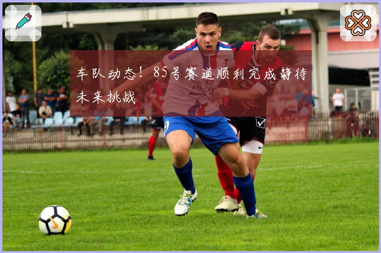 车队动态！85号赛道顺利完成静待未来挑战
