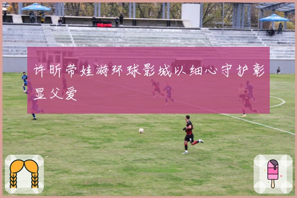 许昕带娃游环球影城以细心守护彰显父爱