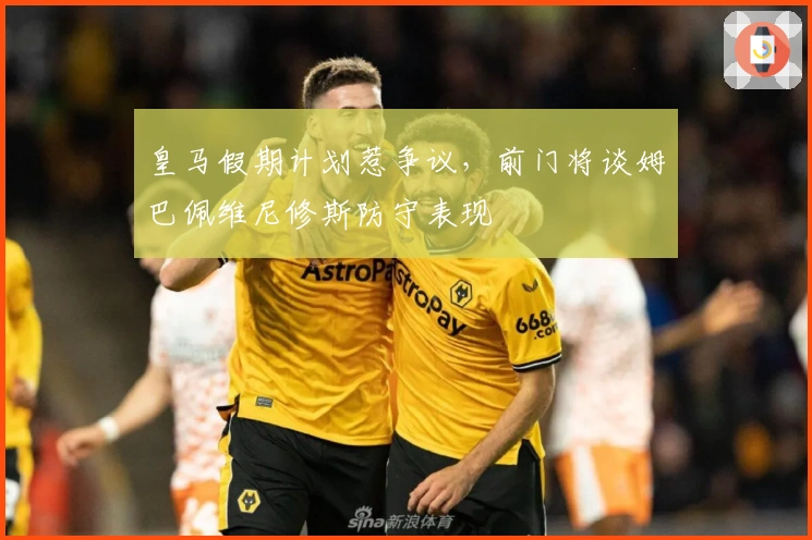 皇马假期计划惹争议，前门将谈姆巴佩维尼修斯防守表现