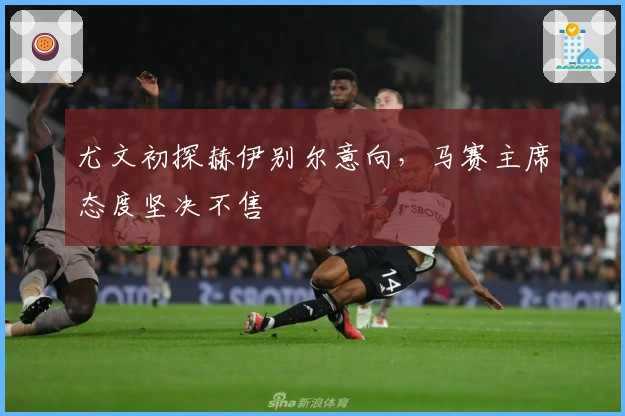 尤文初探赫伊别尔意向，马赛主席态度坚决不售