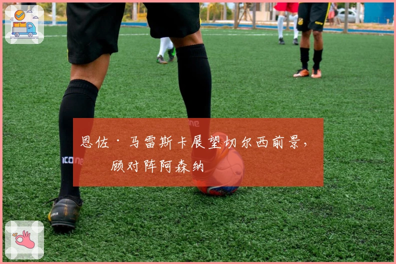 恩佐·马雷斯卡展望切尔西前景，回顾对阵阿森纳